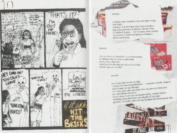 two pages from inside fire. on the left, a comic by Ronathan where a harassed worker walks off the job, saying “if it sucks hit the bricks.” On the right hand page is a poem by Hannibal Lyckther entitled “terrorist” that reads “I sat back and watched as the word grew wings/ took flight/ a strange little bird that might land anywhere/ migration patterns matched the ebb and flow of political dramas–the necessity of us versus them/ the silence of bombs dropping on strangers/ half a world away// terrorist// they say there are terrorists in american streets/ an alliance clad in violence and black/ setting fire to the cities/ watching from the dark as the precinct burn/ and the cop cards smolder// terrorist// the strange bird returns to sight/ i watch with muted apprehension–exhausted, maybe resigned/ when it lands on my shoulder/ tiny claws prick thru my black shirt, dig into my white skin/ my camouflage destroyed/ burned away in tear gas and pepper spray, wooden batons/ flashbangs that altered the very rhythm of my heart/ gunshots, the bullets that miss me because they hit someone else.” The cutouts in the background are from ice cream, a label for Totino’s Pizza Party, and a signpost indicating distances to Phoenix, Austin, and St. Paul.